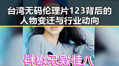 台湾无码伦理片123背后的人物变迁与行业动向