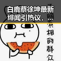 白鹿蔡徐坤最新绯闻引热议，娱乐圈吃瓜风潮再升级